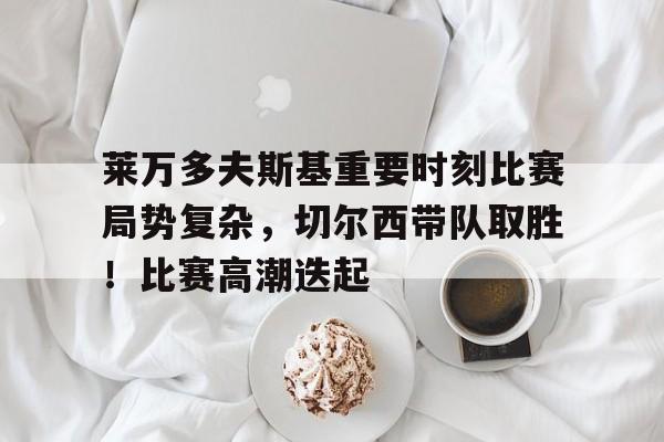 金年会-莱万多夫斯基重要时刻比赛局势复杂，切尔西带队取胜！比赛高潮迭起的简单介绍