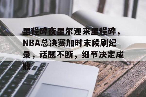 金年会官网-关于里程碑夜里尔迎来里程碑，NBA总决赛加时末段刷纪录，话题不断，细节决定成败的信息
