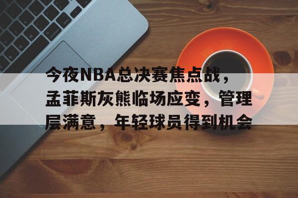 金年会-今夜NBA总决赛焦点战，孟菲斯灰熊临场应变，管理层满意，年轻球员得到机会的简单介绍